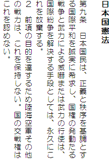 日本国憲法

第九条　日本国民は、正義と秩序を基調とする国際平和を誠実に希求し、国権の発動たる戦争と武力による威嚇または武力の行使は、国際紛争を解決する手段としては、永久にこれを放棄する。
２　前項の目的を達するため陸海空軍その他の戦力は、これを保持しない。国の交戦権はこれを認めない。